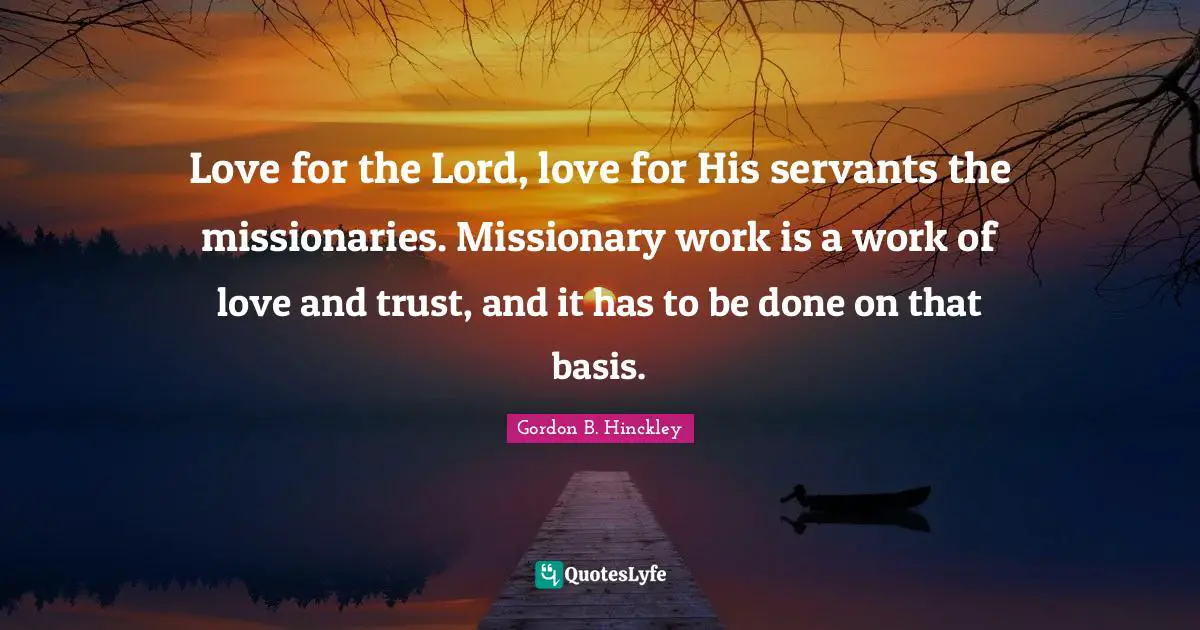 Love for the Lord, love for His servants the missionaries. Missionary work is a work of love and trust, and it has to be done on that basis.