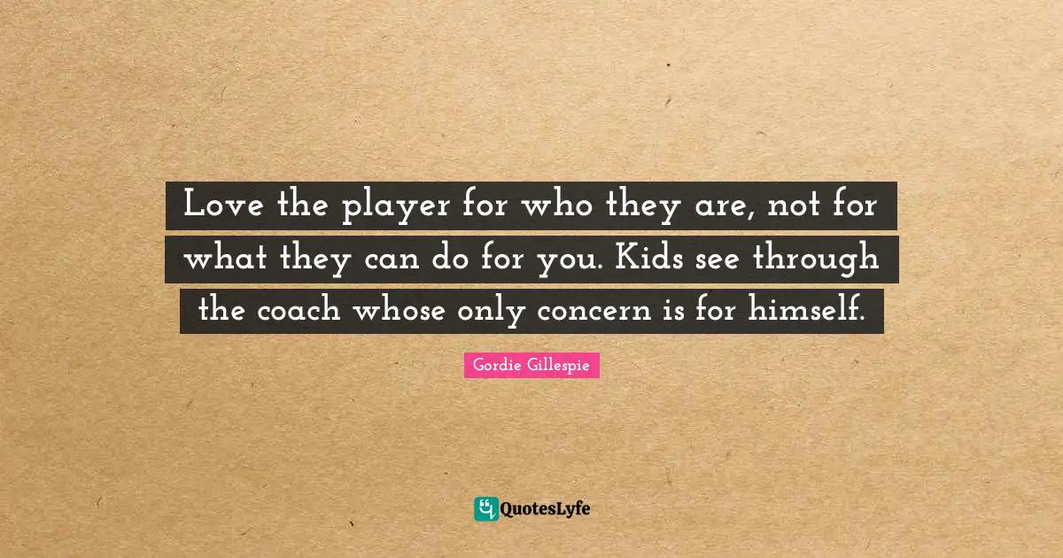 Love the player for who they are, not for what they can do for you. Kids see through the coach whose only concern is for himself.