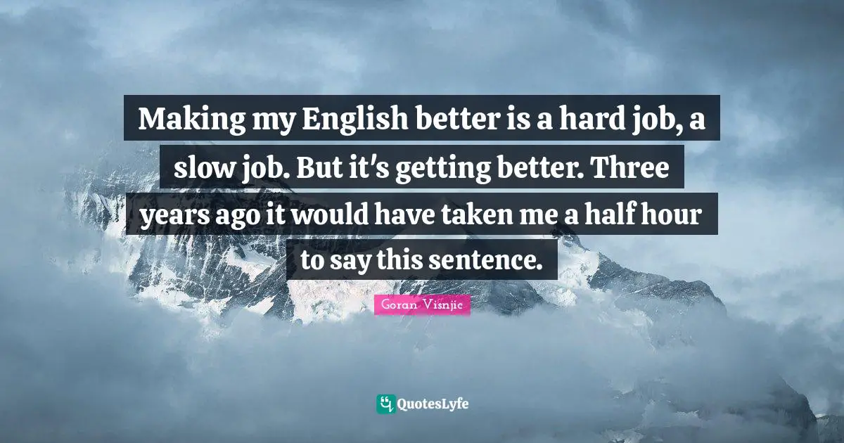 Making my English better is a hard job, a slow job. But it's getting better. Three years ago it would have taken me a half hour to say this sentence.