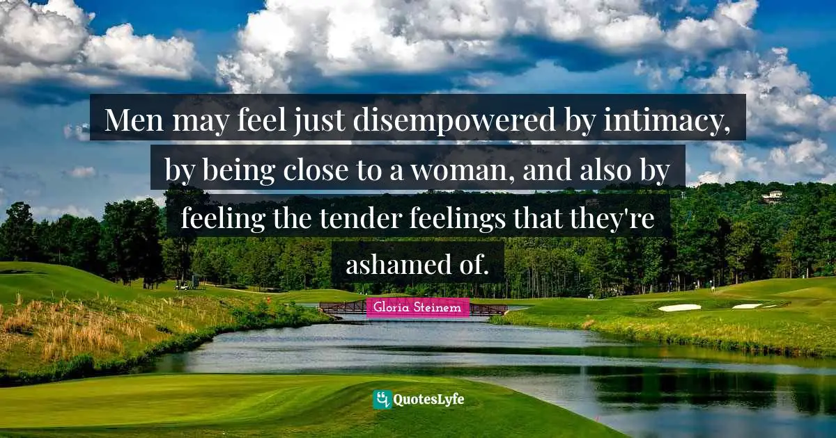 Men may feel just disempowered by intimacy, by being close to a woman, and also by feeling the tender feelings that they're ashamed of.