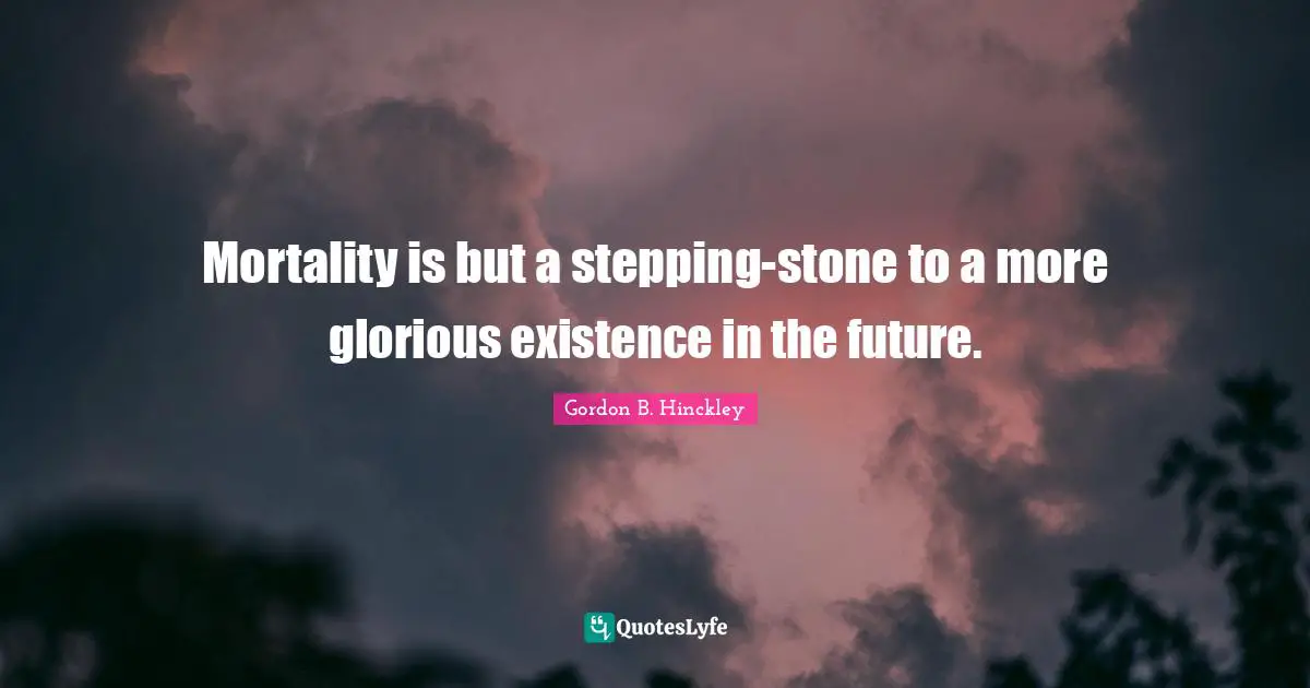 Mortality is but a stepping-stone to a more glorious existence in the future.