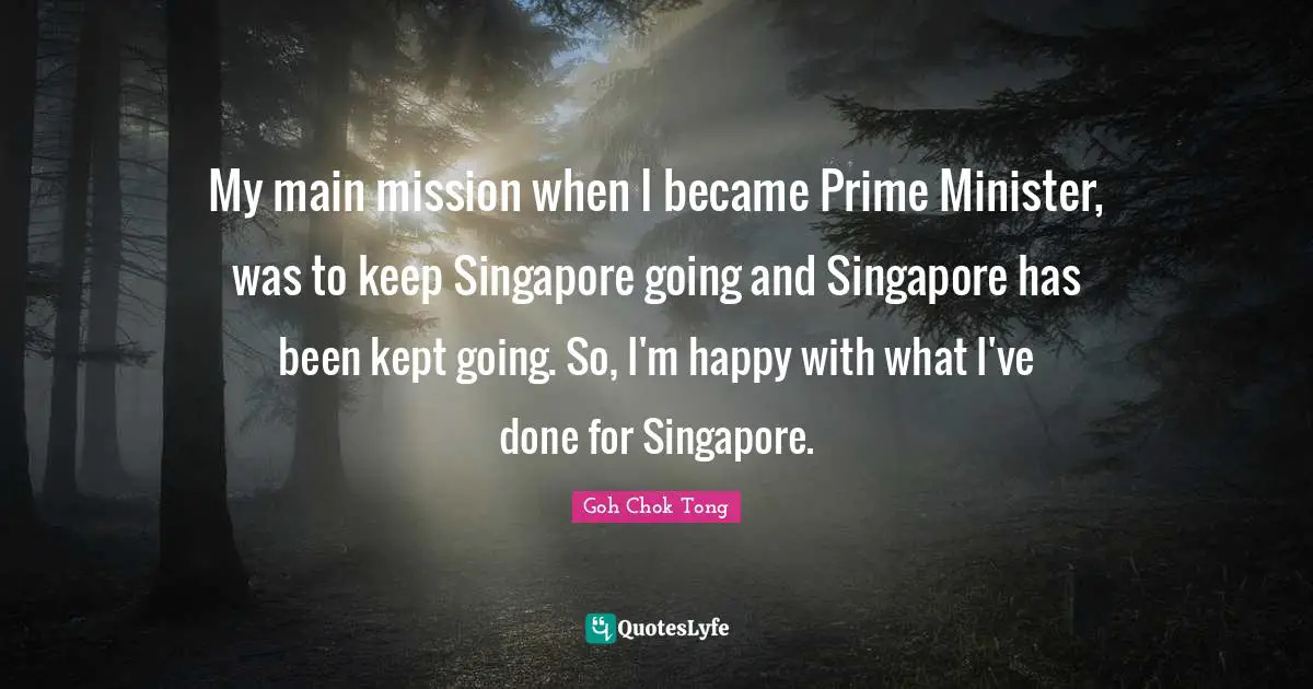 Prime Quotes: "My main mission when I became Prime Minister, was to keep Singapore going and Singapore has been kept going. So, I'm happy with what I've done for Singapore."