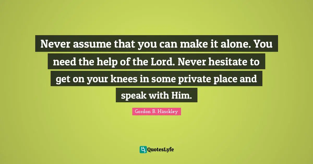 Never assume that you can make it alone. You need the help of the Lord. Never hesitate to get on your knees in some private place and speak with Him.