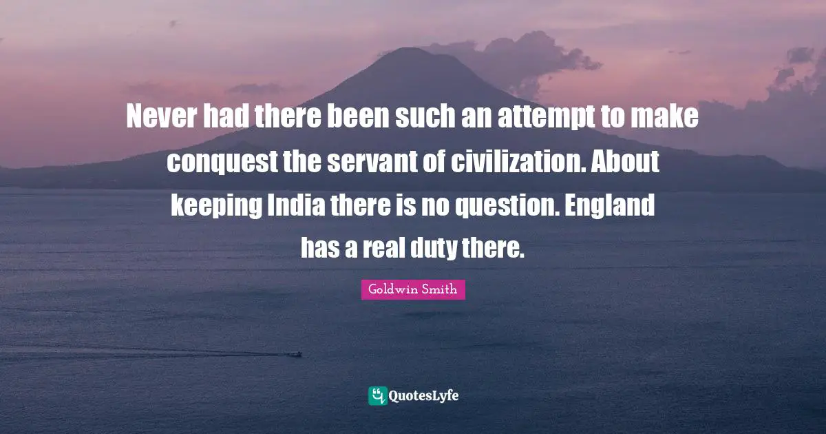 Never had there been such an attempt to make conquest the servant of civilization. About keeping India there is no question. England has a real duty there.