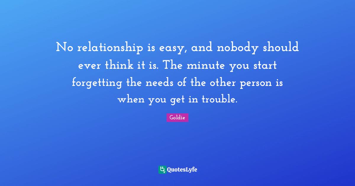 No relationship is easy, and nobody should ever think it is. The minute you start forgetting the needs of the other person is when you get in trouble.