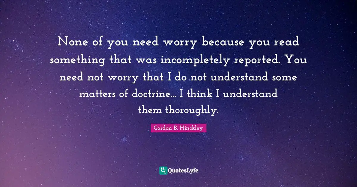 None of you need worry because you read something that was incompletely reported. You need not worry that I do not understand some matters of doctrine... I think I understand them thoroughly.