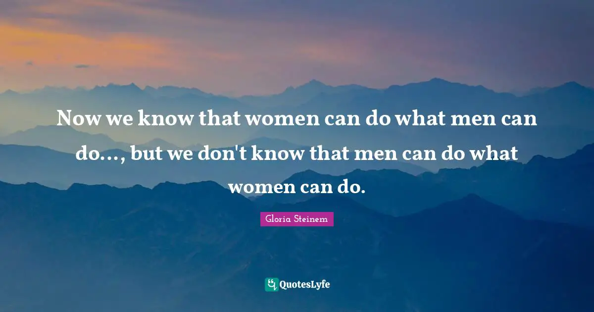 Now we know that women can do what men can do..., but we don't know that men can do what women can do.