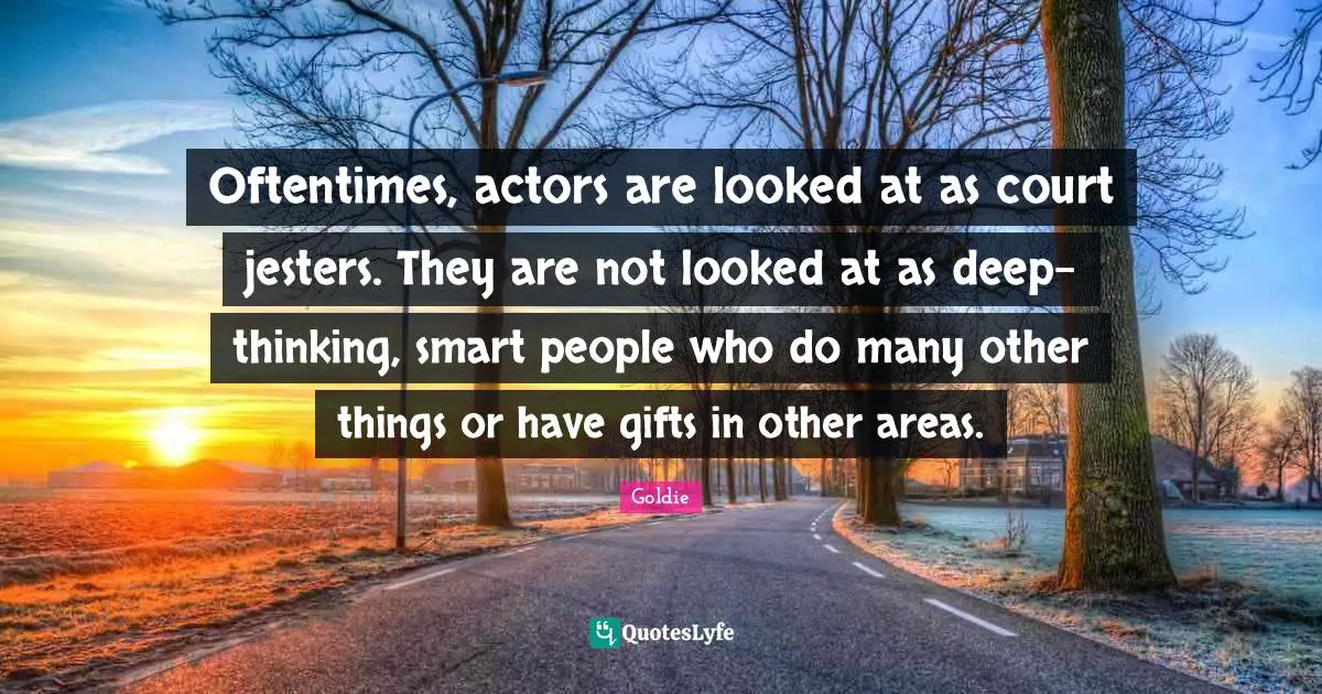 Oftentimes, actors are looked at as court jesters. They are not looked at as deep-thinking, smart people who do many other things or have gifts in other areas.