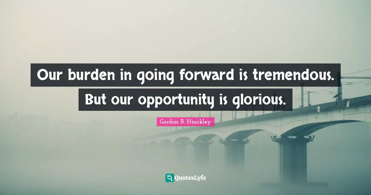 Our burden in going forward is tremendous. But our opportunity is glorious.