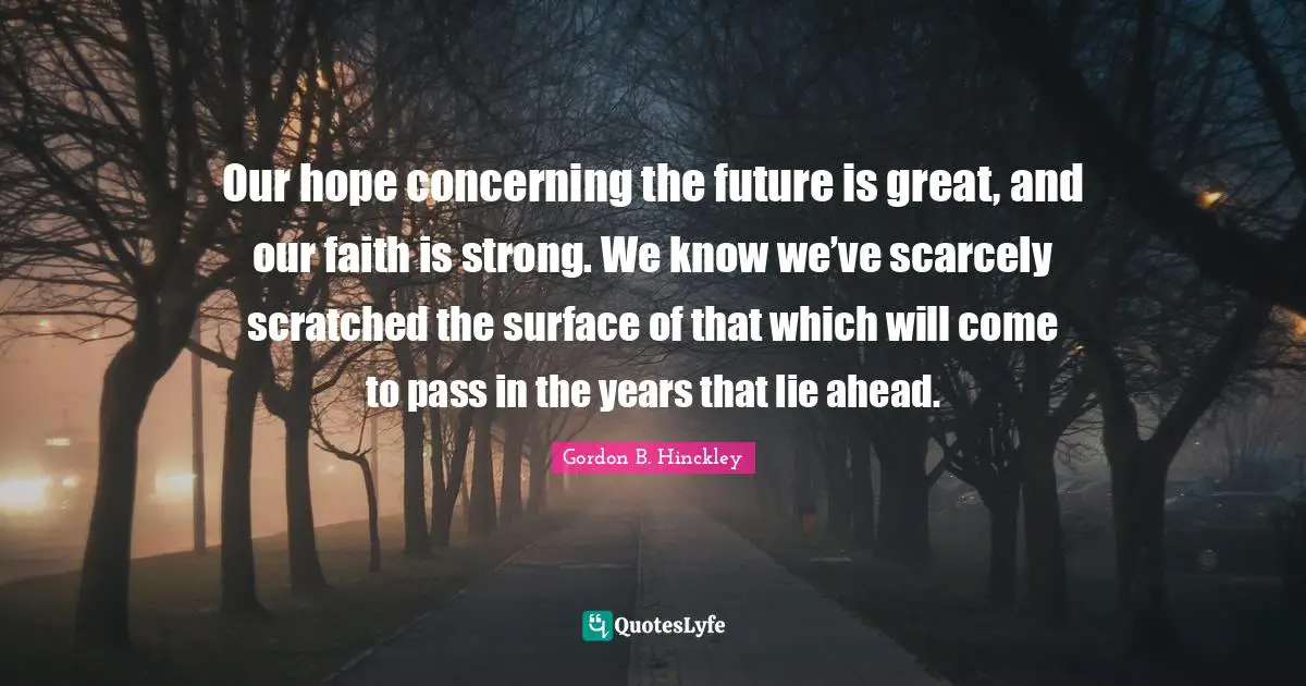 Our hope concerning the future is great, and our faith is strong. We know we’ve scarcely scratched the surface of that which will come to pass in the years that lie ahead.