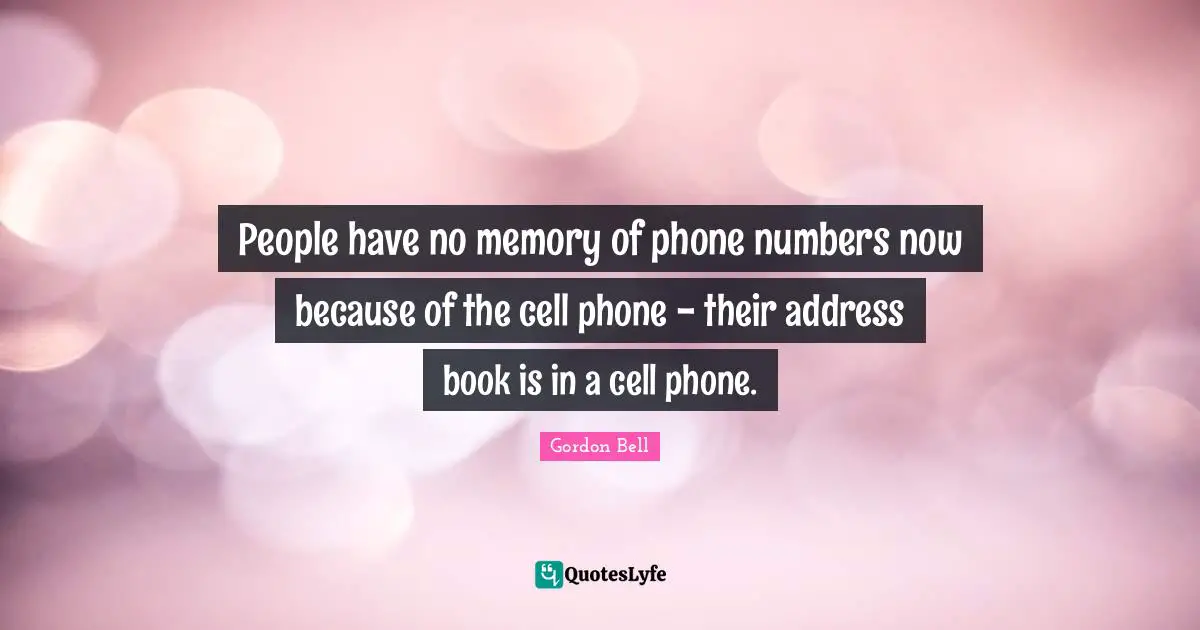 People have no memory of phone numbers now because of the cell phone - their address book is in a cell phone.