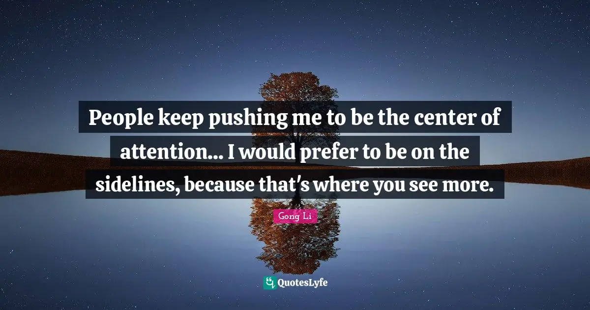 People keep pushing me to be the center of attention... I would prefer to be on the sidelines, because that's where you see more.