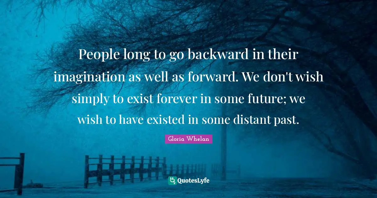 People long to go backward in their imagination as well as forward. We don't wish simply to exist forever in some future; we wish to have existed in some distant past.