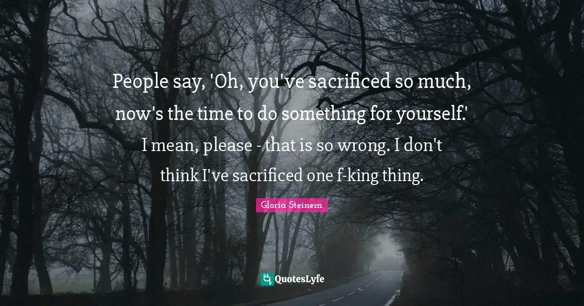 People say, 'Oh, you've sacrificed so much, now's the time to do something for yourself.' I mean, please - that is so wrong. I don't think I've sacrificed one f-king thing.
