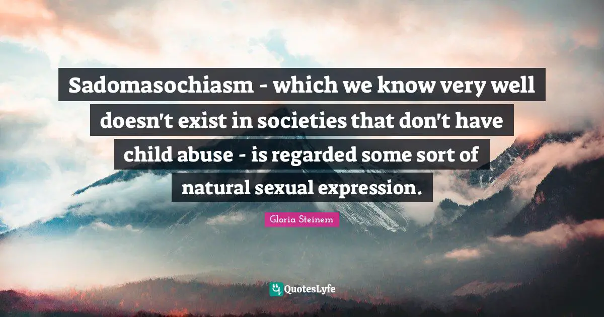 Sadomasochiasm - which we know very well doesn't exist in societies that don't have child abuse - is regarded some sort of natural sexual expression.
