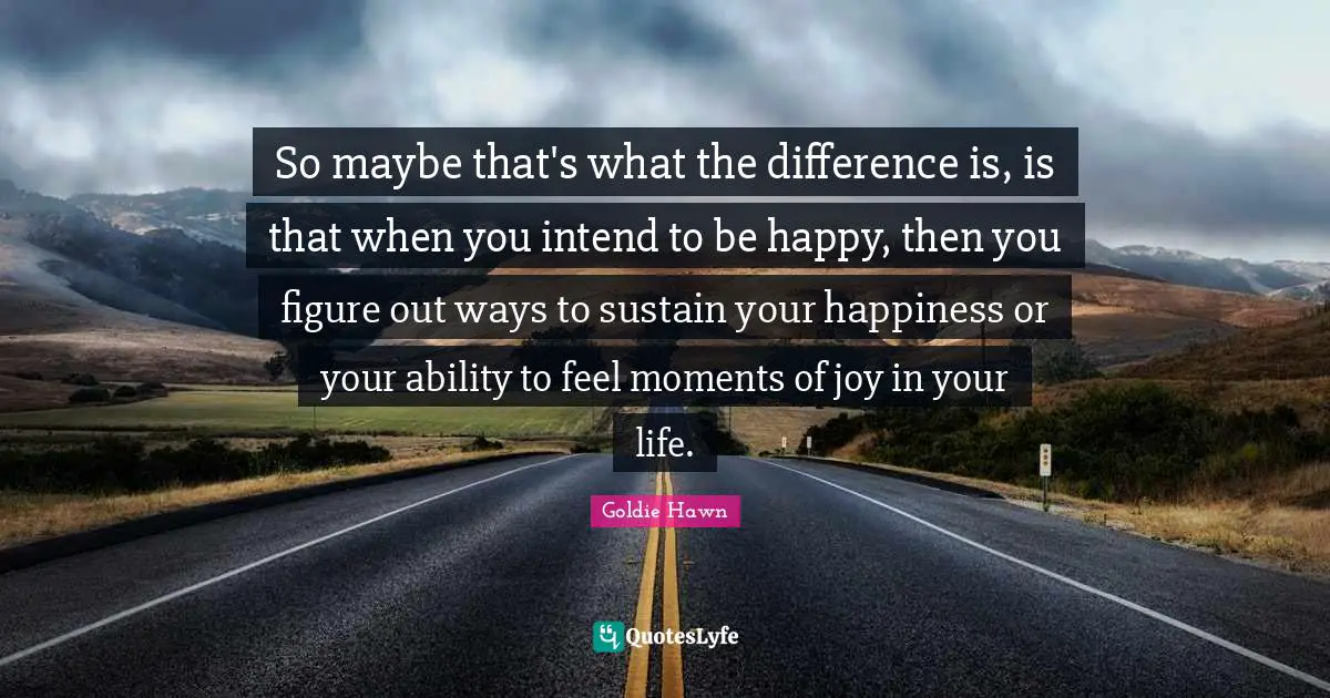 Goldie Hawn Quotes: "So maybe that's what the difference is, is that when you intend to be happy, then you figure out ways to sustain your happiness or your ability to feel moments of joy in your life."