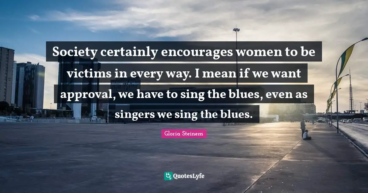 Society certainly encourages women to be victims in every way. I mean if we want approval, we have to sing the blues, even as singers we sing the blues.