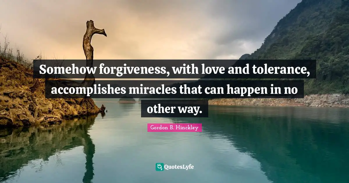 Somehow forgiveness, with love and tolerance, accomplishes miracles that can happen in no other way.