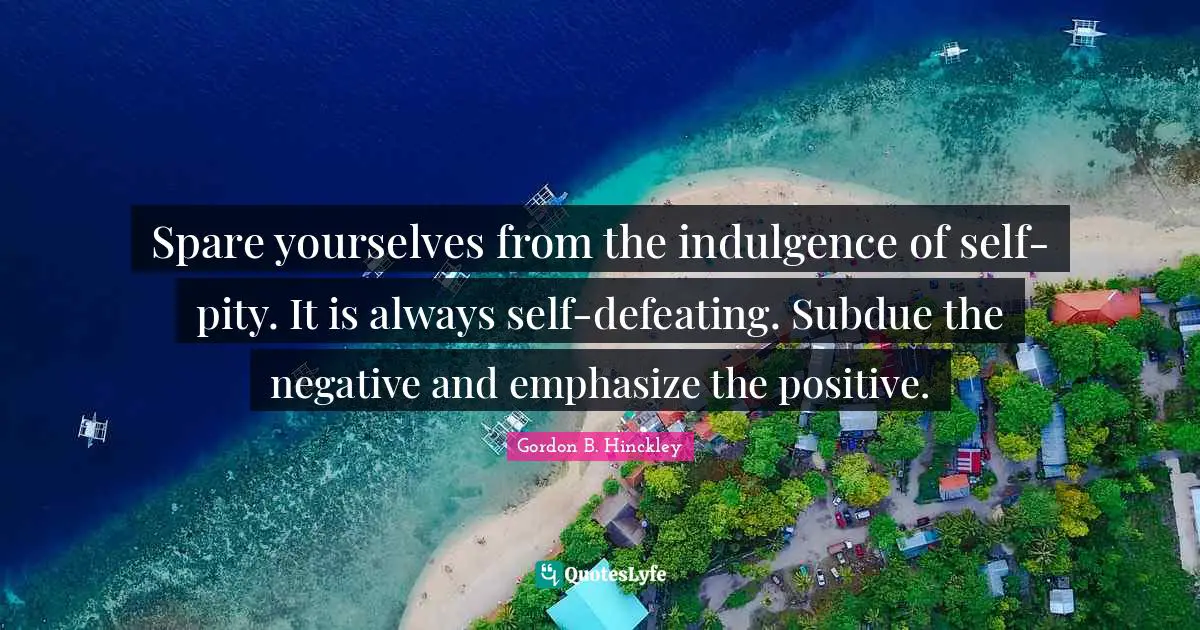Spare yourselves from the indulgence of self-pity. It is always self-defeating. Subdue the negative and emphasize the positive.