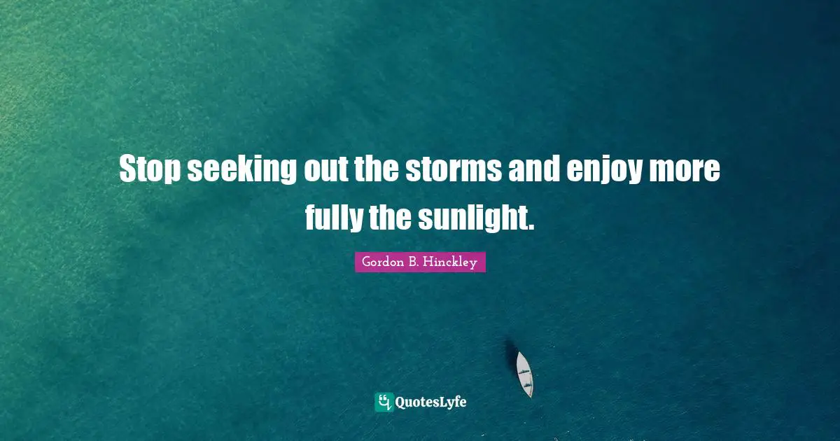 Stop seeking out the storms and enjoy more fully the sunlight.