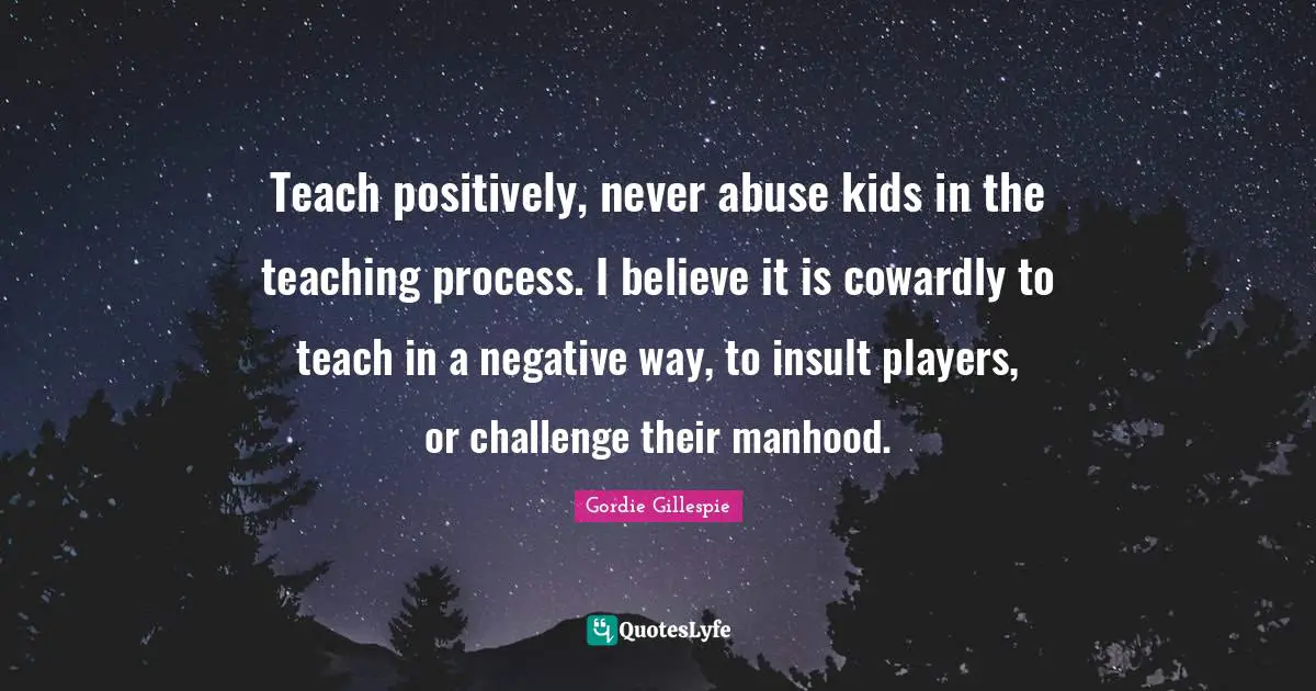 Teach positively, never abuse kids in the teaching process. I believe it is cowardly to teach in a negative way, to insult players, or challenge their manhood.