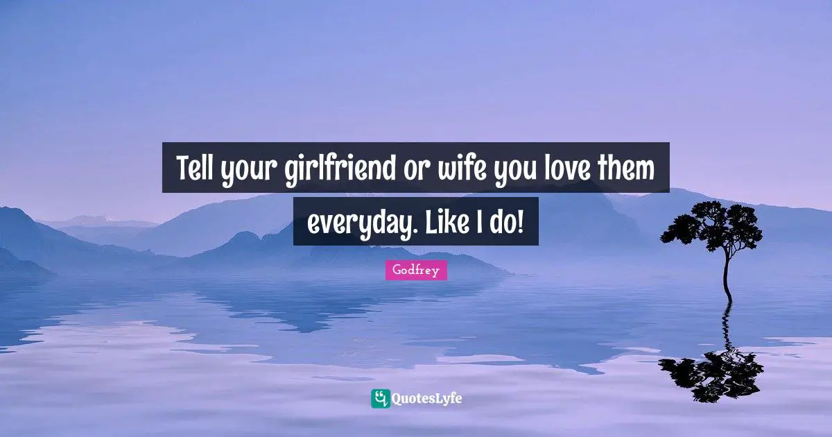 Tell your girlfriend or wife you love them everyday. Like I do!