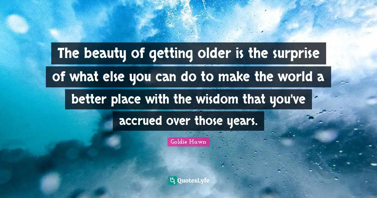 Goldie Hawn Quotes: "The beauty of getting older is the surprise of what else you can do to make the world a better place with the wisdom that you've accrued over those years."