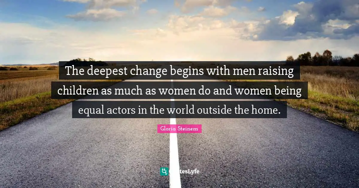 The deepest change begins with men raising children as much as women do and women being equal actors in the world outside the home.