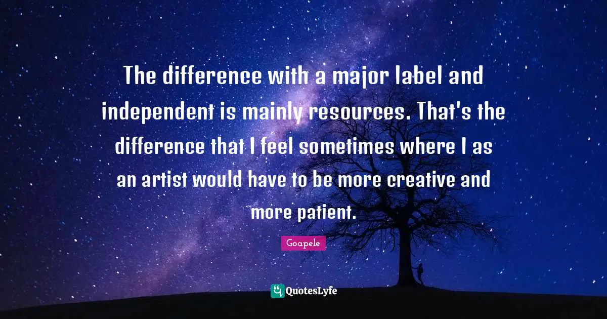 The difference with a major label and independent is mainly resources. That's the difference that I feel sometimes where I as an artist would have to be more creative and more patient.