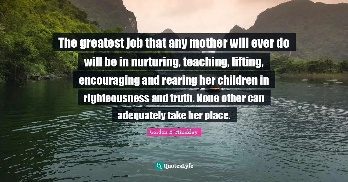 Lifting Quotes: "The greatest job that any mother will ever do will be in nurturing, teaching, lifting, encouraging and rearing her children in righteousness and truth. None other can adequately take her place."