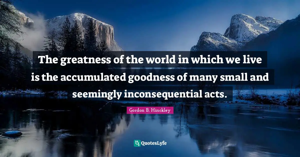 The greatness of the world in which we live is the accumulated goodness of many small and seemingly inconsequential acts.