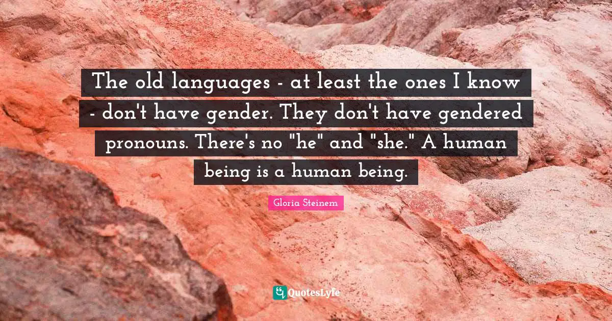 The old languages - at least the ones I know - don't have gender. They don't have gendered pronouns. There's no "he" and "she." A human being is a human being.