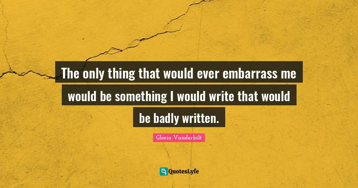 The only thing that would ever embarrass me would be something I would write that would be badly written.