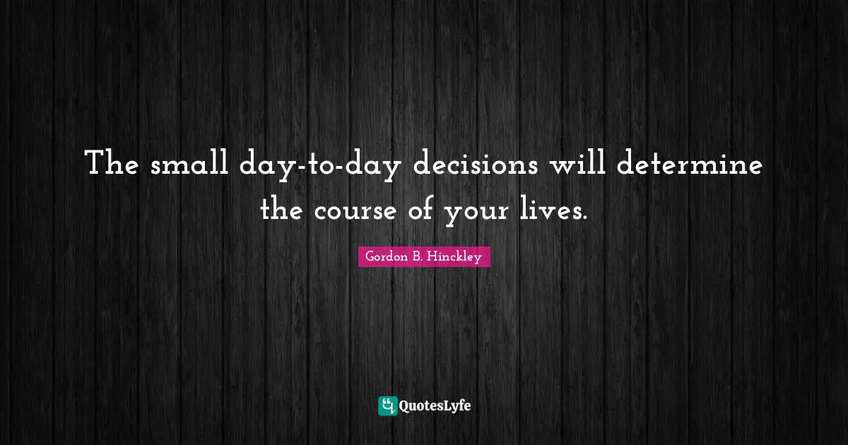 The small day-to-day decisions will determine the course of your lives.
