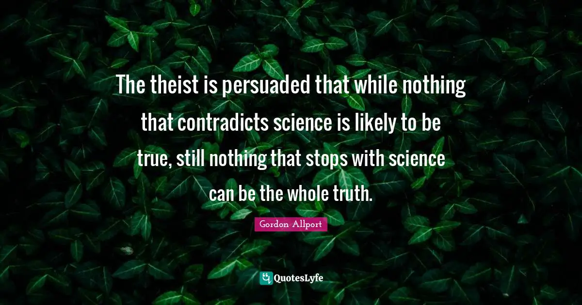 The theist is persuaded that while nothing that contradicts science is likely to be true, still nothing that stops with science can be the whole truth.