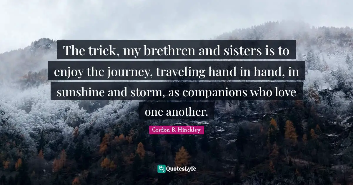 The trick, my brethren and sisters is to enjoy the journey, traveling hand in hand, in sunshine and storm, as companions who love one another.