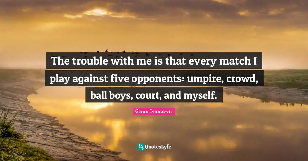 The trouble with me is that every match I play against five opponents: umpire, crowd, ball boys, court, and myself.