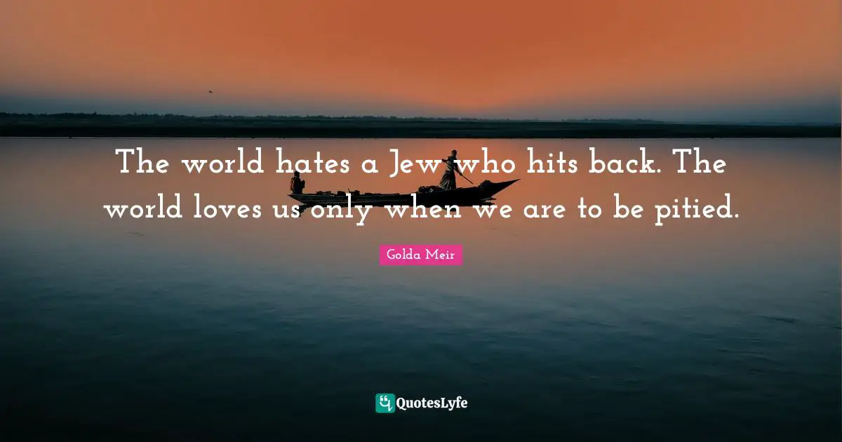 Golda Meir Quotes: "The world hates a Jew who hits back. The world loves us only when we are to be pitied."