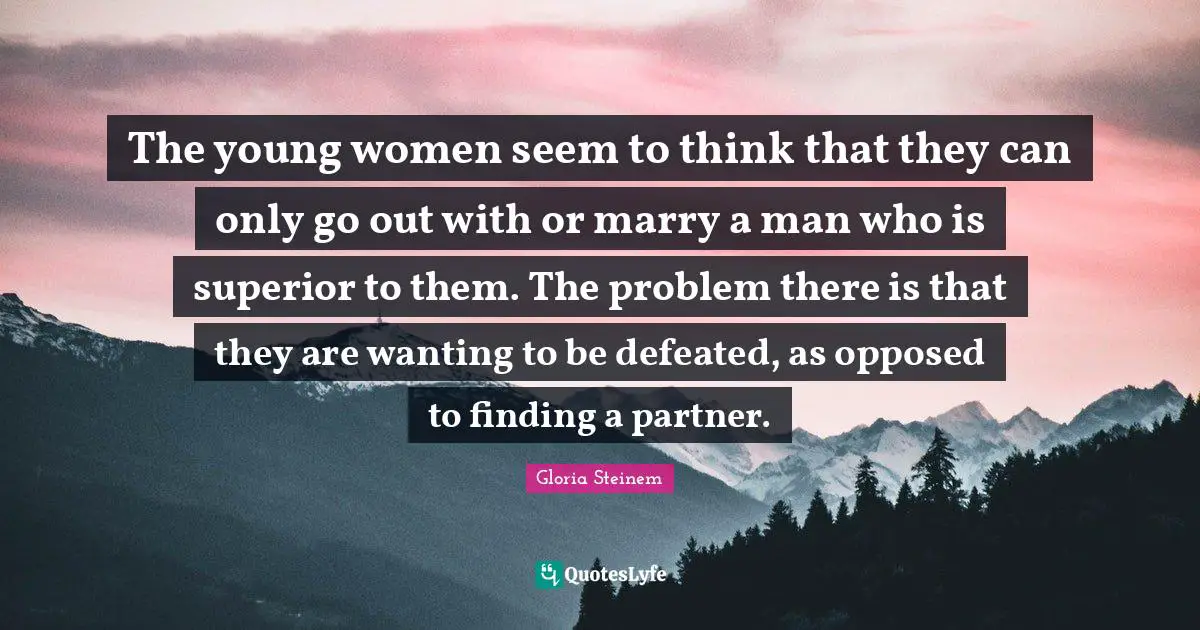The young women seem to think that they can only go out with or marry a man who is superior to them. The problem there is that they are wanting to be defeated, as opposed to finding a partner.