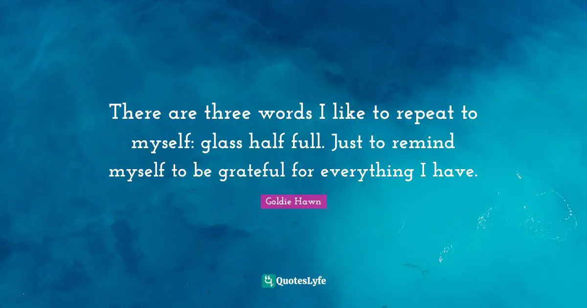 There are three words I like to repeat to myself: glass half full. Just to remind myself to be grateful for everything I have.