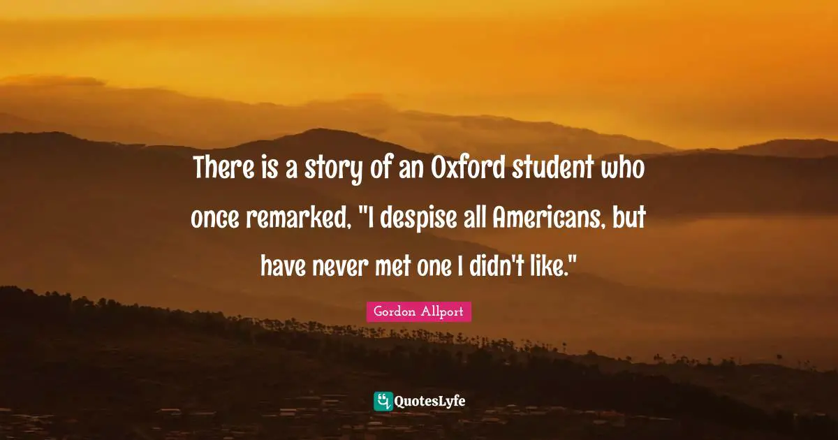 There is a story of an Oxford student who once remarked, "I despise all Americans, but have never met one I didn't like."