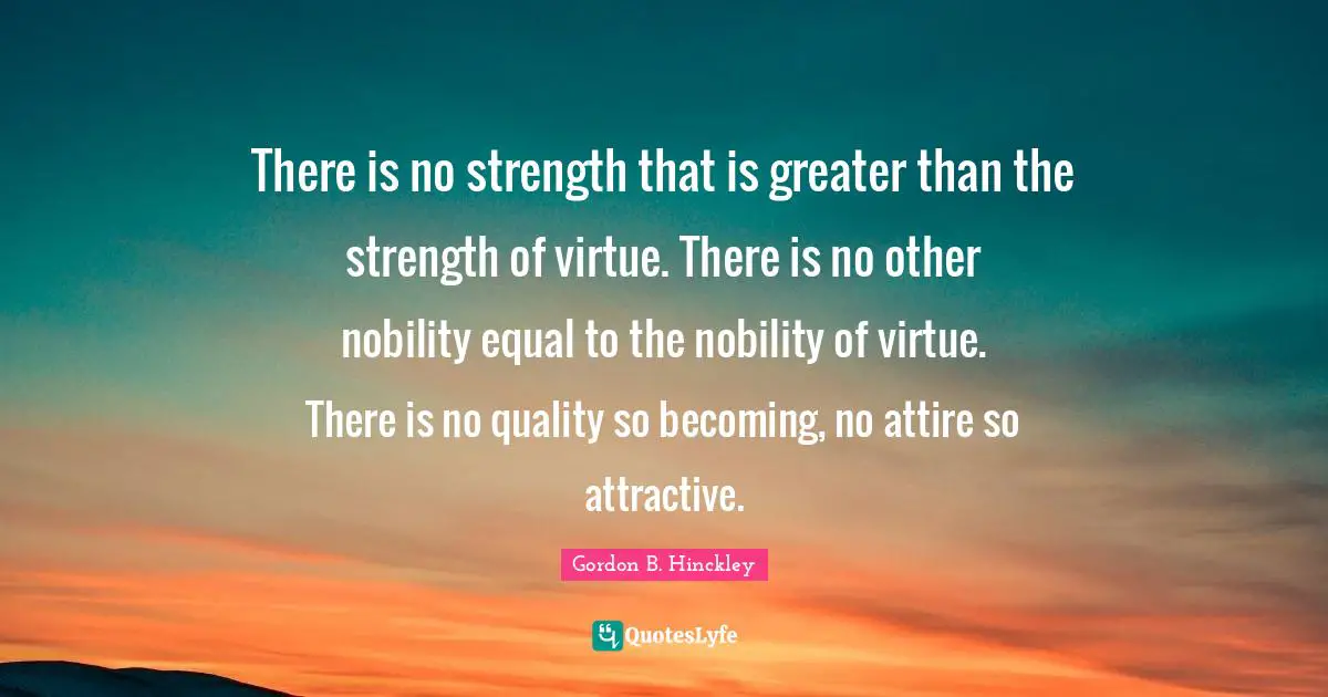There is no strength that is greater than the strength of virtue. There is no other nobility equal to the nobility of virtue. There is no quality so becoming, no attire so attractive.