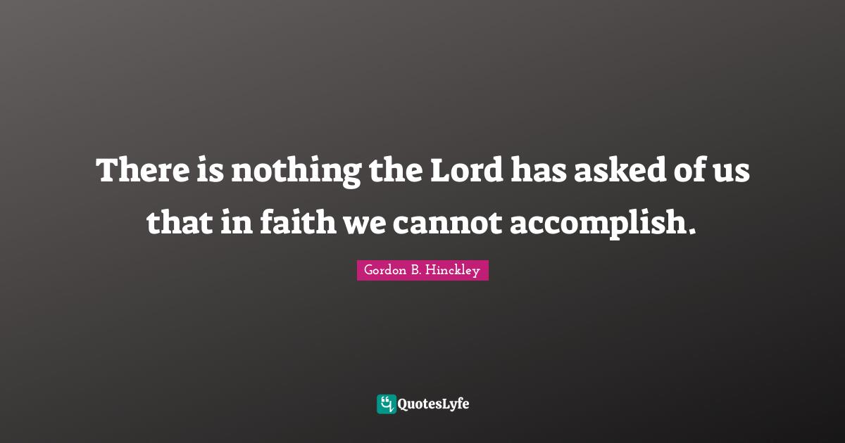 There is nothing the Lord has asked of us that in faith we cannot accomplish.