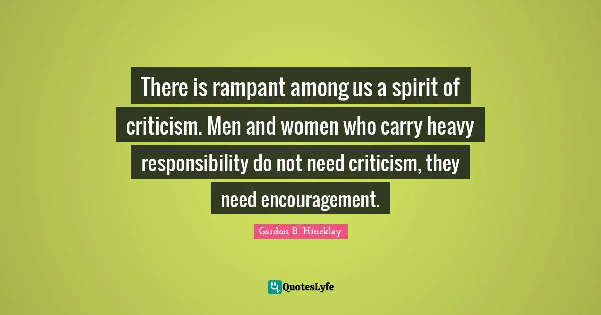 There is rampant among us a spirit of criticism. Men and women who carry heavy responsibility do not need criticism, they need encouragement.