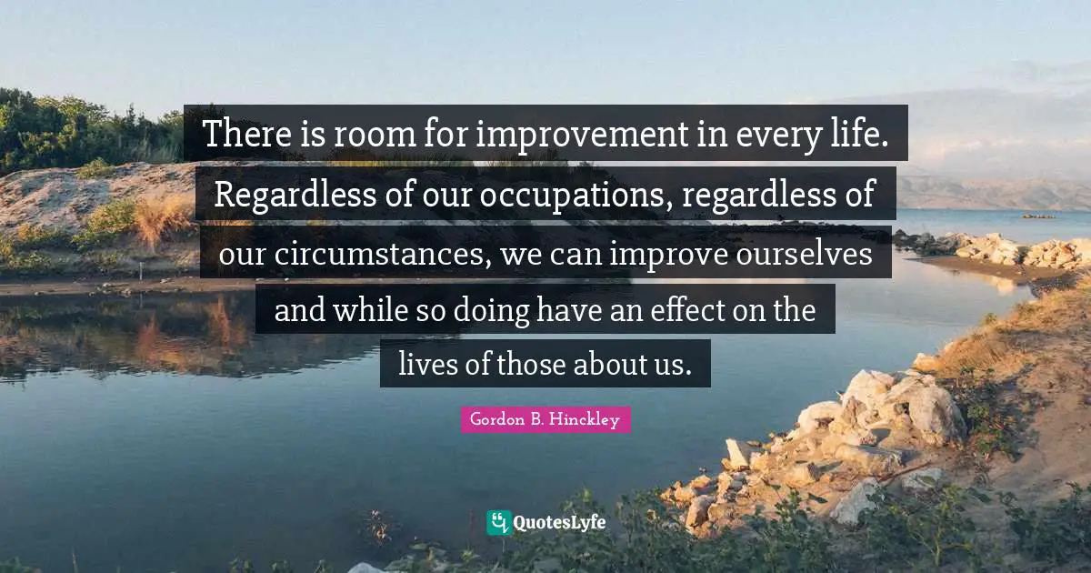 Room For Improvement Quotes: "There is room for improvement in every life. Regardless of our occupations, regardless of our circumstances, we can improve ourselves and while so doing have an effect on the lives of those about us."