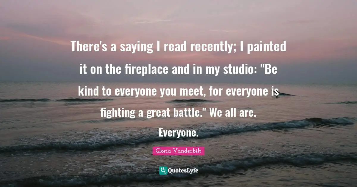 There's a saying I read recently; I painted it on the fireplace and in my studio: "Be kind to everyone you meet, for everyone is fighting a great battle." We all are. Everyone.