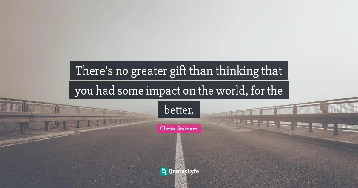There's no greater gift than thinking that you had some impact on the world, for the better.