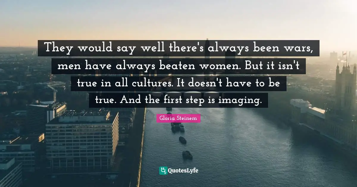 They would say well there's always been wars, men have always beaten women. But it isn't true in all cultures. It doesn't have to be true. And the first step is imaging.