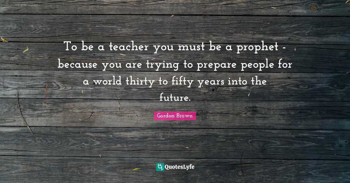 To be a teacher you must be a prophet - because you are trying to prepare people for a world thirty to fifty years into the future.