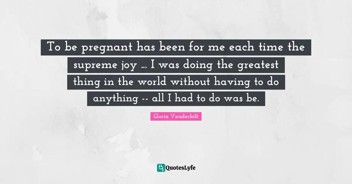 To be pregnant has been for me each time the supreme joy ... I was doing the greatest thing in the world without having to do anything -- all I had to do was be.